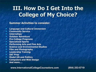 III. How Do I Get Into the College of My Choice? Summer Activities to consider : Language and Cultural Immersion Community Service Internships Outdoor Adventure Pre-College Programs Specialized Sports Performing Arts and Fine Arts Science and Environmental Studies Film and Photography Leadership Training SAT Prep Model UN and Politics Computers and Web Design And more…. www.InternationalCollegeCounselors.com  (954) 253-5719 