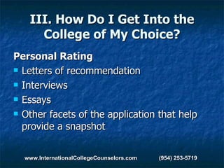 III. How Do I Get Into the College of My Choice? Personal Rating Letters of recommendation Interviews Essays Other facets of the application that help provide a snapshot www.InternationalCollegeCounselors.com  (954) 253-5719 