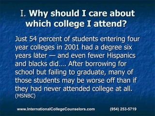 I.  Why should I care about which college I attend?   Just 54 percent of students entering four year colleges in 2001 had a degree six years later — and even fewer Hispanics and blacks did…. After borrowing for school but failing to graduate, many of those students may be worse off than if they had never attended college at all.  (MSNBC) www.InternationalCollegeCounselors.com  (954) 253-5719 