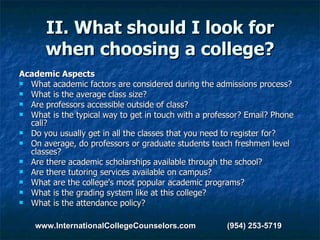 II. What should I look for when choosing a college? Academic Aspects What academic factors are considered during the admissions process?  What is the average class size?  Are professors accessible outside of class?   What is the typical way to get in touch with a professor? Email? Phone call?  Do you usually get in all the classes that you need to register for?  On average, do professors or graduate students teach freshmen level classes?  Are there academic scholarships available through the school?  Are there tutoring services available on campus?  What are the college's most popular academic programs?  What is the grading system like at this college?  What is the attendance policy? www.InternationalCollegeCounselors.com  (954) 253-5719 
