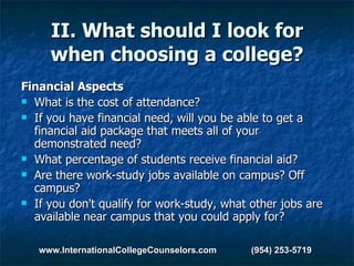 II. What should I look for when choosing a college? Financial Aspects What is the cost of attendance?  If you have financial need, will you be able to get a financial aid package that meets all of your demonstrated need?  What percentage of students receive financial aid?  Are there work-study jobs available on campus? Off campus?  If you don't qualify for work-study, what other jobs are available near campus that you could apply for? www.InternationalCollegeCounselors.com  (954) 253-5719 