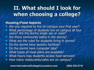 II. What should I look for when choosing a college? Housing/Food Aspects Are you required to live on campus your first year?  What percentage of students live on campus all four years? Are the dorms single sex or coed?  Are there community baths in the dorms?  What are the rules for students living in dorms?  Do the dorms have laundry facilities?  Do the dorms have computer labs?  What types of meal plans are available?  What hours may students access food services?  How many restaurants/cafes are on campus? www.InternationalCollegeCounselors.com  (954) 253-5719 