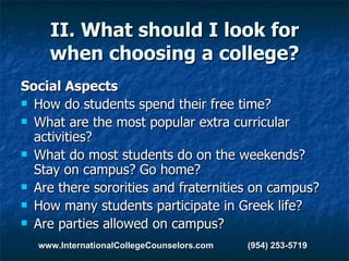 II. What should I look for when choosing a college? Social Aspects How do students spend their free time?  What are the most popular extra curricular activities?  What do most students do on the weekends? Stay on campus? Go home?  Are there sororities and fraternities on campus?   How many students participate in Greek life?  Are parties allowed on campus?  www.InternationalCollegeCounselors.com  (954) 253-5719 