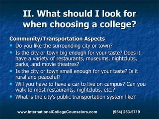 II. What should I look for when choosing a college? Community/Transportation Aspects Do you like the surrounding city or town?  Is the city or town big enough for your taste? Does it have a variety of restaurants, museums, nightclubs, parks, and movie theatres?  Is the city or town small enough for your taste? Is it rural and peaceful?  Will you have to have a car to live on campus? Can you walk to most restaurants, nightclubs, etc.?  What is the city's public transportation system like? www.InternationalCollegeCounselors.com  (954) 253-5719 