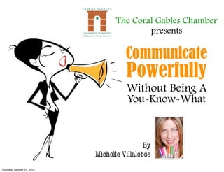 The Coral Gables Chamber
                                            presents

                                       Communicate
                                       Powerfully
                                       Without Being A
                                        You-Know-What



                                              By
                             Michelle Villalobos
Thursday, October 21, 2010
 
