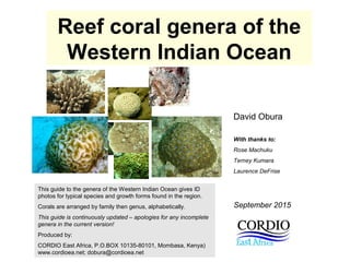 Reef coral genera of the
Western Indian Ocean
David Obura
With thanks to:
Rose Machuku
Terney Kumara
Laurence DeFrise
This guide to the genera of the Western Indian Ocean gives ID
photos for typical species and growth forms found in the region.
Corals are arranged by family then genus, alphabetically.
This guide is continuously updated – apologies for any incomplete
genera in the current version!
Produced by:
CORDIO East Africa, P.O.BOX 10135-80101, Mombasa, Kenya)
www.cordioea.net; dobura@cordioea.net
September 2015
 