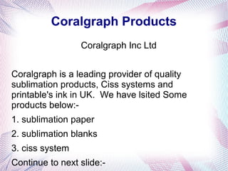 Coralgraph Products
Coralgraph Inc Ltd
Coralgraph is a leading provider of quality
sublimation products, Ciss systems and
printable's ink in UK. We have lsited Some
products below:-
1. sublimation paper
2. sublimation blanks
3. ciss system
Continue to next slide:-
 