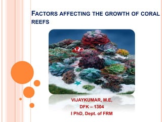 FACTORS AFFECTING THE GROWTH OF CORAL
REEFS
VIJAYKUMAR, M.E,
DFK – 1304
I PhD, Dept. of FRM
 