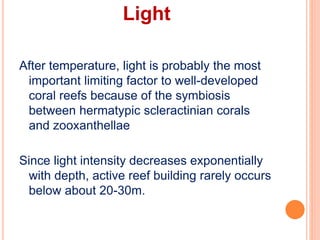 Light
After temperature, light is probably the most
important limiting factor to well-developed
coral reefs because of the symbiosis
between hermatypic scleractinian corals
and zooxanthellae
Since light intensity decreases exponentially
with depth, active reef building rarely occurs
below about 20-30m.
 