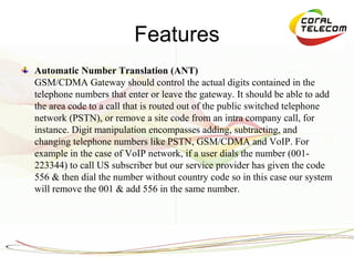 Features
Automatic Number Translation (ANT)
GSM/CDMA Gateway should control the actual digits contained in the
telephone numbers that enter or leave the gateway. It should be able to add
the area code to a call that is routed out of the public switched telephone
network (PSTN), or remove a site code from an intra company call, for
instance. Digit manipulation encompasses adding, subtracting, and
changing telephone numbers like PSTN, GSM/CDMA and VoIP. For
example in the case of VoIP network, if a user dials the number (001-
223344) to call US subscriber but our service provider has given the code
556 & then dial the number without country code so in this case our system
will remove the 001 & add 556 in the same number.
 