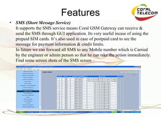 Features
•   SMS (Short Message Service)
    It supports the SMS service means Coral GSM Gateway can receive &
    send the SMS through GUI application. Its very useful incase of using the
    prepaid SIM cards. It’s also used in case of postpaid card to see the
    message for payment information & credit limits.
    In future we can forward all SMS to any Mobile number which is Carried
    by the engineer or admin person so that he can take the action immediately.
    Find some screen shots of the SMS screen –
 