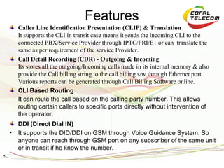 Features
    Caller Line Identification Presentation (CLIP) & Translation
    It supports the CLI in transit case means it sends the incoming CLI to the
    connected PBX/Service Provider through IPTC/PRI/E1 or can translate the
    same as per requirement of the service Provider.
    Call Detail Recording (CDR) - Outgoing & Incoming
    Its stores all the outgoing/Incoming calls made in its internal memory & also
    provide the Call billing string to the call billing s/w through Ethernet port.
    Various reports can be generated through Call Billing Software online.
    CLI Based Routing
    It can route the call based on the calling party number. This allows
    routing certain callers to specific ports directly without intervention of
    the operator.
    DDI (Direct Dial IN)
•   It supports the DID/DDI on GSM through Voice Guidance System. So
    anyone can reach through GSM port on any subscriber of the same unit
    or in transit if he know the number.
 