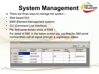 System Management
    There are three ways to manage the system –
•   Web based GUI
•   EMS (Element Management system)
•   CLI (Command Line Interface)
•   Pls. find some screen shots of EMS –
    For detail of SIM, in the below screen you can find the SIM serial
    number/Main cell id/ signal strength & registration status.
 