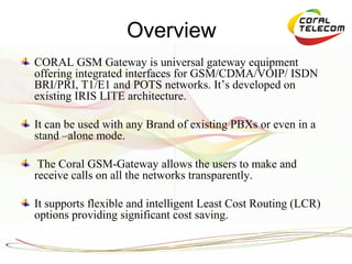 Overview
CORAL GSM Gateway is universal gateway equipment
offering integrated interfaces for GSM/CDMA/VOIP/ ISDN
BRI/PRI, T1/E1 and POTS networks. It’s developed on
existing IRIS LITE architecture.

It can be used with any Brand of existing PBXs or even in a
stand –alone mode.

 The Coral GSM-Gateway allows the users to make and
receive calls on all the networks transparently.

It supports flexible and intelligent Least Cost Routing (LCR)
options providing significant cost saving.
 
