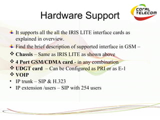 Hardware Support
  It supports all the all the IRIS LITE interface cards as
  explained in overview.
  Find the brief description of supported interface in GSM –
 Chassis – Same as IRIS LITE as shown above
 4 Port GSM/CDMA card - in any combination
 UDGT card – Can be Configured as PRI or as E-1
 VOIP
• IP trunk – SIP & H.323
• IP extension /users – SIP with 254 users
 