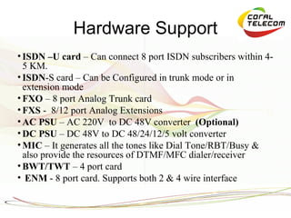 Hardware Support
• ISDN –U card – Can connect 8 port ISDN subscribers within 4-
  5 KM.
• ISDN-S card – Can be Configured in trunk mode or in
  extension mode
• FXO – 8 port Analog Trunk card
• FXS - 8/12 port Analog Extensions
• AC PSU – AC 220V to DC 48V converter (Optional)
• DC PSU – DC 48V to DC 48/24/12/5 volt converter
• MIC – It generates all the tones like Dial Tone/RBT/Busy &
  also provide the resources of DTMF/MFC dialer/receiver
• BWT/TWT – 4 port card
• ENM - 8 port card. Supports both 2 & 4 wire interface
 