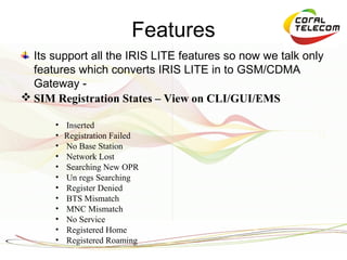 Features
  Its support all the IRIS LITE features so now we talk only
  features which converts IRIS LITE in to GSM/CDMA
  Gateway -
 SIM Registration States – View on CLI/GUI/EMS

      •   Inserted
      •   Registration Failed
      •   No Base Station
      •   Network Lost
      •   Searching New OPR
      •   Un regs Searching
      •   Register Denied
      •   BTS Mismatch
      •   MNC Mismatch
      •   No Service
      •   Registered Home
      •   Registered Roaming
 