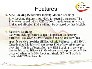 Features
SIM Locking (Subscriber Identity Module Locking)
SIM Locking feature is provided for security purposes. The
SIM once locked with a GSM/CDMA module can only work
in that and all other SIM s will not be detected by that Module.

Network Locking
Network locking feature is again important for security
purposes. The GSM/CDMA Module can be locked with a
specific service provider (IDEA, Airtel, Reliance, and BSNL).
Once locked Module will not detect SIM of any other service
provider. This is different from the SIM Locking in the way
that in this case, different SIMs of one service provider will be
detected whereas in SIM Locking, single SIM will work in
that GSM/CDMA Module.
 