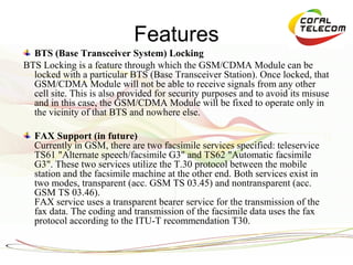 Features
  BTS (Base Transceiver System) Locking
BTS Locking is a feature through which the GSM/CDMA Module can be
  locked with a particular BTS (Base Transceiver Station). Once locked, that
  GSM/CDMA Module will not be able to receive signals from any other
  cell site. This is also provided for security purposes and to avoid its misuse
  and in this case, the GSM/CDMA Module will be fixed to operate only in
  the vicinity of that BTS and nowhere else.

  FAX Support (in future)
  Currently in GSM, there are two facsimile services specified: teleservice
  TS61 "Alternate speech/facsimile G3" and TS62 "Automatic facsimile
  G3". These two services utilize the T.30 protocol between the mobile
  station and the facsimile machine at the other end. Both services exist in
  two modes, transparent (acc. GSM TS 03.45) and nontransparent (acc.
  GSM TS 03.46).
  FAX service uses a transparent bearer service for the transmission of the
  fax data. The coding and transmission of the facsimile data uses the fax
  protocol according to the ITU-T recommendation T30.
 