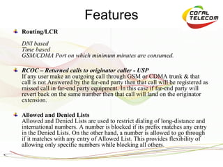 Features
Routing/LCR
DNI based
Time based
GSM/CDMA Port on which minimum minutes are consumed.

RCOC – Returned calls to originator caller - USP
If any user make an outgoing call through GSM or CDMA trunk & that
call is not Answered by the far-end party then that call will be registered as
missed call in far-end party equipment. In this case if far-end party will
revert back on the same number then that call will land on the originator
extension.

Allowed and Denied Lists
Allowed and Denied Lists are used to restrict dialing of long-distance and
international numbers. A number is blocked if its prefix matches any entry
in the Denied Lists. On the other hand, a number is allowed to go through
if it matches with any entry of Allowed List. This provides flexibility of
allowing only specific numbers while blocking all others.
 