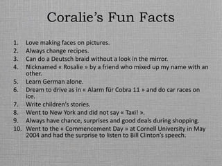 Coralie’s Fun Facts
1. Love making faces on pictures.
2. Always change recipes.
3. Can do a Deutsch braid without a look in the mirror.
4. Nicknamed « Rosalie » by a friend who mixed up my name with an
other.
5. Learn German alone.
6. Dream to drive as in « Alarm für Cobra 11 » and do car races on
ice.
7. Write children’s stories.
8. Went to New York and did not say « Taxi! ».
9. Always have chance, surprises and good deals during shopping.
10. Went to the « Commencement Day » at Cornell University in May
2004 and had the surprise to listen to Bill Clinton’s speech.
 