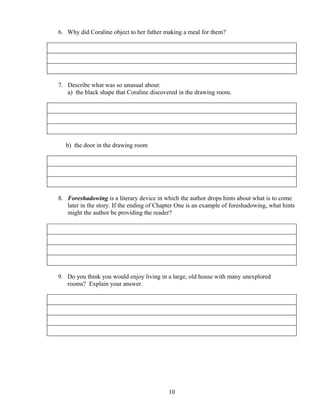 6. Why did Coraline object to her father making a meal for them?
7. Describe what was so unusual about:
a) the black shape that Coraline discovered in the drawing room.
b) the door in the drawing room
8. Foreshadowing is a literary device in which the author drops hints about what is to come
later in the story. If the ending of Chapter One is an example of foreshadowing, what hints
might the author be providing the reader?
9. Do you think you would enjoy living in a large, old house with many unexplored
rooms? Explain your answer.
10
 