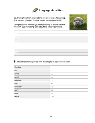 Language Activities
A. During Coraline's explorations she discovers a hedgehog.
The hedgehog is one of nature's most fascinating animals.
Using resources found in your school library or on the Internet
research four interesting facts about this amazing creature.
1
2
3
4
B. Place the following words from this chapter in alphabetical order.
Coraline 1.
cat 2.
circus 3.
court 4.
counting 5.
can 6.
currently 7.
carry 8.
cars 9.
crack 10.
11
 