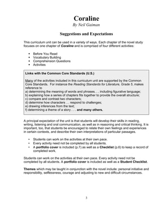 Coraline
By Neil Gaiman
Suggestions and Expectations
This curriculum unit can be used in a variety of ways. Each chapter of the novel study
focuses on one chapter of Coraline and is comprised of four different activities:
 Before You Read
 Vocabulary Building
 Comprehension Questions
 Activities
Links with the Common Core Standards (U.S.)
Many of the activities included in this curriculum unit are supported by the Common
Core Standards. For instance the Reading Standards for Literature, Grade 5, makes
reference to
a) determining the meaning of words and phrases. . . including figurative language;
b) explaining how a series of chapters fits together to provide the overall structure;
c) compare and contrast two characters;
d) determine how characters … respond to challenges;
e) drawing inferences from the text;
f) determining a theme of a story . . . and many others.
A principal expectation of the unit is that students will develop their skills in reading,
writing, listening and oral communication, as well as in reasoning and critical thinking. It is
important, too, that students be encouraged to relate their own feelings and experiences
in certain contexts, and describe their own interpretations of particular passages.
• Students can work on the activities at their own pace.
• Every activity need not be completed by all students.
• A portfolio cover is included (p.7) as well as a Checklist (p.6) to keep a record of
completed work.
Students can work on the activities at their own pace. Every activity need not be
completed by all students. A portfolio cover is included as well as a Student Checklist.
Themes which may be taught in conjunction with the novel include: personal initiative and
responsibility, selflessness, courage and adjusting to new and difficult circumstances.
3
 