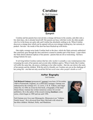 Coraline
By Neil Gaiman
Synopsis
Coraline and her parents have moved into a strange old house in the country, and after only a
few short days, she is already bored stiff. Her parents are busy with their work, the other people
who live in the house are quite odd, and Coraline has absolutely nothing to do. When Coraline
discovers a strange door which can be opened with an even stranger-looking key, her curiosity is
peaked - but alas - the inside of the door has been blocked-up with bricks.
One night a strange noise leads Coraline back to the door, which she finds curiously unblocked.
She cautiously goes through the door and down a tunnel to another part of the house - a part where
she finds almost-identical replicas of her parents - parents that are oh-so-welcoming - but have
strange buttons for eyes.
It isn't long before Coraline realizes that her other mother is actually a very wicked person who
is keeping the souls of her parents and several other children captive. When it looks like Coraline
will suffer the same fate, she poses a challenge to her other mother - that she can retrieve the souls
of her parents and the children. With the aid of a friendly cat, Coraline sets out on the challenge of
her young life - one that not only saved her life but saved some other people's deaths as well.
Author Biography
Neil Gaiman
Neil Richard Gaiman (pronounced /ˈɡeɪmən/) was born 10 November
1960 in Portsmouth, England. As a child and a teenager, Gaiman was
influenced by the writings of C. S. Lewis, J. R. R. Tolkien, and Edgar
Allan Poe. In 1984, he wrote his first book, a biography of the band
Duran Duran. Gaiman has written numerous comics for several
publishers. He is the author of the award-winning Sandman comic
series, which began in 1989 and ran until 1996.
Neil Gaiman now lives near Minneapolis, Minnesota in an "Addams
Family house". He is divorced from Mary McGrath with whom he
has three children: Michael, Holly, and Madeleine.
5
 
