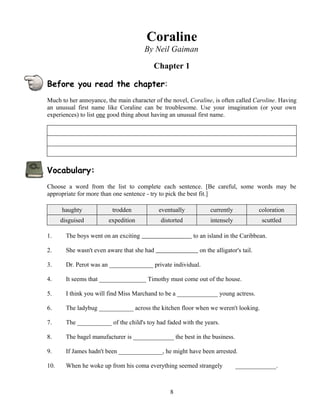 Coraline
By Neil Gaiman
Chapter 1
Before you read the chapter:
Much to her annoyance, the main character of the novel, Coraline, is often called Caroline. Having
an unusual first name like Coraline can be troublesome. Use your imagination (or your own
experiences) to list one good thing about having an unusual first name.
Vocabulary:
Choose a word from the list to complete each sentence. [Be careful, some words may be
appropriate for more than one sentence - try to pick the best fit.]
haughty trodden eventually currently coloration
disguised expedition distorted intensely scuttled
1. The boys went on an exciting to an island in the Caribbean.
2. She wasn't even aware that she had on the alligator's tail.
3. Dr. Perot was an ______________ private individual.
4. It seems that _______________ Timothy must come out of the house.
5. I think you will find Miss Marchand to be a _____________ young actress.
6. The ladybug ___________ across the kitchen floor when we weren't looking.
7. The ___________ of the child's toy had faded with the years.
8. The bagel manufacturer is _____________ the best in the business.
9. If James hadn't been ______________, he might have been arrested.
10. When he woke up from his coma everything seemed strangely _____________.
8
 