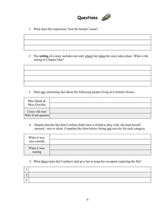 Questions
1. What does the expression "trod the boards" mean?
2. The setting of a story includes not only where but when the story takes place. What is the
setting of Chapter One?
3. State one interesting fact about the following people living in Coraline's house:
Miss Spink &
Miss Forcible
Crazy old man
Who lived upstairs
4. Despite that the fact that Coraline didn't have a friend to play with, she kept herself
amused - rain or shine. Complete the chart below listing one activity for each category.
When it was
nice outside
When it was
raining
5. What three tasks did Coraline's dad give her to keep her occupied exploring the flat?
1
2
3
9
 