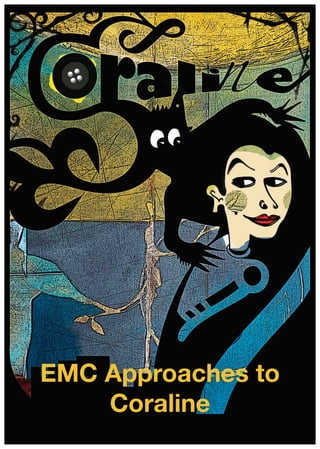http://www.emcdownload.co.uk © English & Media Centre 2012 EMC Approaches to Coraline i
This PDF download is copyright © English and Media Centre. Permission is granted only to
reproduce the materials for personal and educational use within the purchasing institution
(including its Virtual Learning Environments and intranet). Redistribution by any means,
including electronic, will constitute an infringement of copyright.
EMCdownload
EMC Approaches to
Coraline
 