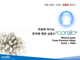 해양 심층수 브랜드 ‘코랄로’ 제안서
아침에 마시는
한국해 해양 심층수“corallo”
Mineral water
Corea Premium Water
Corea + Hallo
 