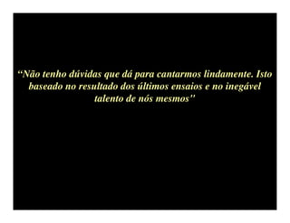“Não tenho dúvidas que dá para cantarmos lindamente. Isto
  baseado no resultado dos últimos ensaios e no inegável
                 talento de nós mesmos"
 