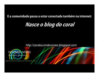 E a comunidade passa a estar conectada também na internet:

            Nasce o blog do coral


            http://coralouvindovozes.blogspot.com
 