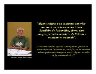 “Alguns colegas e eu pensamos em criar
                                um coral no entorno da Sociedade
                               Brasileira de Psicanálise, aberto para
                              amigos, parentes, membros do Cetrans e
                                      transeuntes eventuais”.


                             “Serão bem-vindos aqueles com alguma experiência
                              musical (canto, instrumentos, audição, etc.) e também
                              todos aqueles que conseguem entoar alguma melodia
                                             de forma reconhecível”.
Ignácio Gerber, 11/09/2009
 