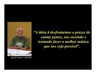 “A ideia é desfrutarmos o prazer de
                                  cantar juntos, nos ouvindo e
                               tentando fazer a melhor música
                                    que nos seja possível”.

Ignácio Gerber, 11/09/2009
 