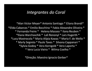 Integrantes do Coral

       *Alan Victor Meyer* Antonio Santiago * Eliana Brandi*
*Elida Cabarcos * Emilio Bocchino * Fabio Alexandre Oliveira *
      * Fernanda Freire * Helena Masseo * Ilana Reuben *
       *Iliana Warchavchik * Lali Rononyl * Lars Hugerth *
  *Lucy Mastrocola * Maria Alípia Kawac * Maria F. de Mello *
       * Marly Segreto * Paulo Taves * Silvana Cappanari *
          *Sylvia Godoy * Vera Korngold * Vera Laporta *
               * Vera Lucia Vieira * Wilma Coelho *

             *Direção: Maestro Ignacio Gerber*
 