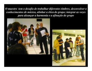 O maestro tem o desafio de trabalhar diferentes timbres, desenvolver o
 conhecimentos de música, alinhar a ética do grupo; integrar as vozes
          para alcançar a harmonia e a afinação do grupo
 