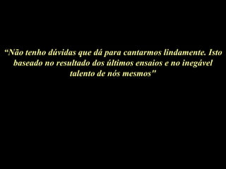 “Não tenho dúvidas que dá para cantarmos lindamente. Isto
  baseado no resultado dos últimos ensaios e no inegável
                 talento de nós mesmos"
 
