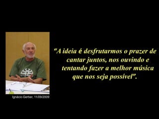 “A ideia é desfrutarmos o prazer de
                                  cantar juntos, nos ouvindo e
                               tentando fazer a melhor música
                                    que nos seja possível”.

Ignácio Gerber, 11/09/2009
 