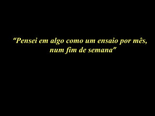 “Pensei em algo como um ensaio por mês,
           num fim de semana”
 