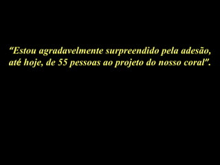 “ Estou agradavelmente surpreendido pela adesão, at é  hoje, de 55 pessoas ao projeto do nosso coral ” . 