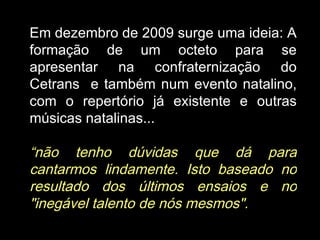 Em dezembro de 2009 surge uma ideia: A formação de um octeto para se apresentar na confraternização do Cetrans  e também num evento natalino, com o repertório já existente e outras músicas natalinas...  “ não tenho dúvidas que dá para cantarmos lindamente. Isto baseado no resultado dos últimos ensaios e no "inegável talento de nós mesmos".   