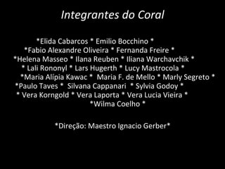 Integrantes do Coral *Elida Cabarcos * Emilio Bocchino *  *Fabio Alexandre Oliveira * Fernanda Freire *  *Helena Masseo * Ilana Reuben * Iliana Warchavchik *  * Lali Rononyl * Lars Hugerth * Lucy Mastrocola *  *Maria Alípia Kawac *  Maria F. de Mello * Marly Segreto * *Paulo Taves *  Silvana Cappanari  * Sylvia Godoy *  * Vera Korngold * Vera Laporta * Vera Lucia Vieira *  *Wilma Coelho * *Direção: Maestro Ignacio Gerber*  