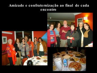 Amizade e confraternização ao final  de cada encontro 