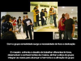 Com o grupo consolidado surge a necessidade de foco e dedicação O maestro  enfrenta o desafio de trabalhar diferentes timbres, desenvolver o conhecimentos da música, alinhar a ética do grupo; integrar as vozes para alcançar a harmonia e a afinação do grupo 