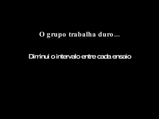 O grupo trabalha duro... Diminui o intervalo entre cada ensaio 