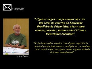 “ Serão bem-vindos    aqueles com alguma experiência musical (canto, instrumentos, audi ç ão, etc.) e tamb é m todos aqueles que conseguem entoar alguma melodia de forma reconhec í vel ” . 11/09/2009 Ignácio Gerber “ Alguns colegas e eu pensamos em criar um coral no entorno da Sociedade Brasileira de Psican á lise, aberto para amigos, parentes, membros do Cetrans e transeuntes eventuais ” . 