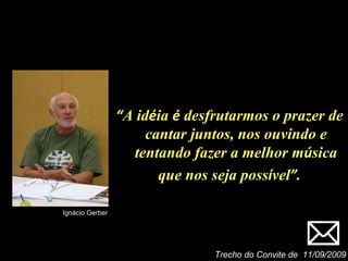 Trecho do Convite de  11/09/2009 Ignácio Gerber “ A id é ia  é  desfrutarmos o prazer de cantar juntos, nos ouvindo e tentando fazer a melhor m ú sica que nos seja poss í vel ” . 